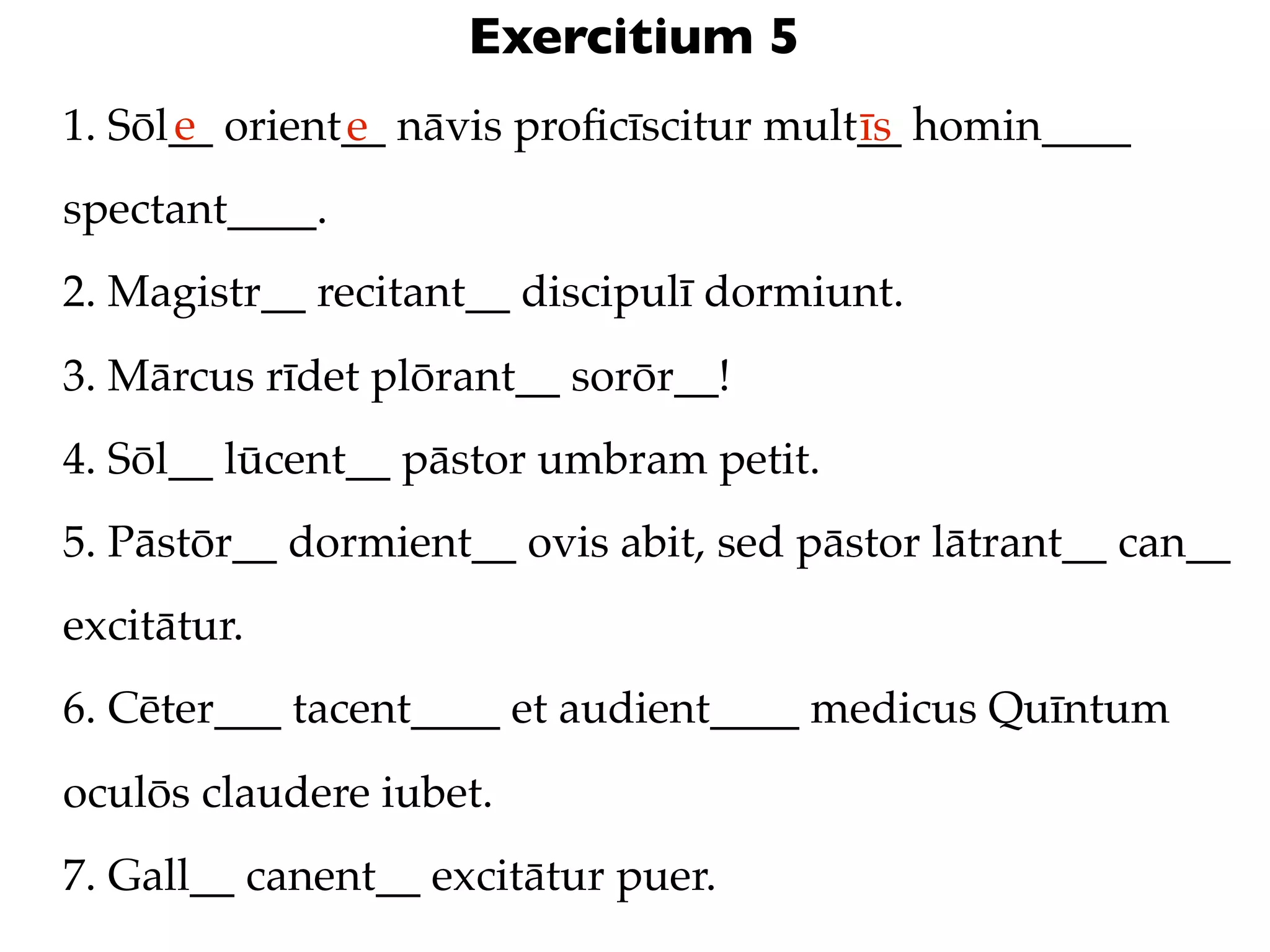 Exercitium 5
      e
1. Sōl__ orient__ nāvis proﬁcīscitur mult__ homin____
               e                         īs
spectant____.
2. Magistr__ recitant__ discipulī dormiunt.
3. Mārcus rīdet plōrant__ sorōr__!
4. Sōl__ lūcent__ pāstor umbram petit.
5. Pāstōr__ dormient__ ovis abit, sed pāstor lātrant__ can__
excitātur.
6. Cēter___ tacent____ et audient____ medicus Quīntum
oculōs claudere iubet.
7. Gall__ canent__ excitātur puer.
 
