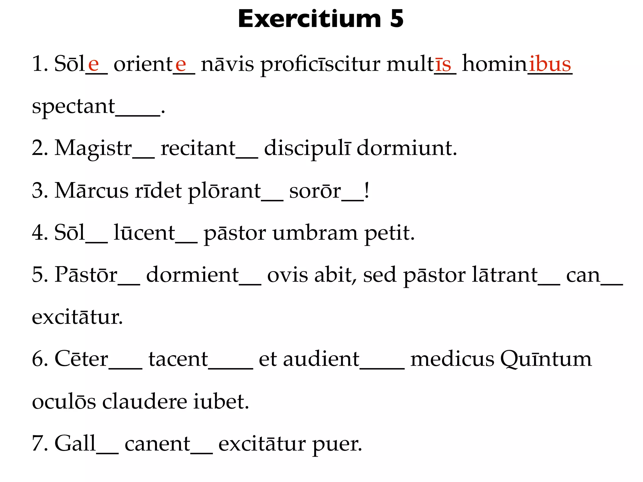 Exercitium 5
      e
1. Sōl__ orient__ nāvis proﬁcīscitur mult__ homin____
               e                         īs      ibus
spectant____.
2. Magistr__ recitant__ discipulī dormiunt.
3. Mārcus rīdet plōrant__ sorōr__!
4. Sōl__ lūcent__ pāstor umbram petit.
5. Pāstōr__ dormient__ ovis abit, sed pāstor lātrant__ can__
excitātur.
6. Cēter___ tacent____ et audient____ medicus Quīntum
oculōs claudere iubet.
7. Gall__ canent__ excitātur puer.
 