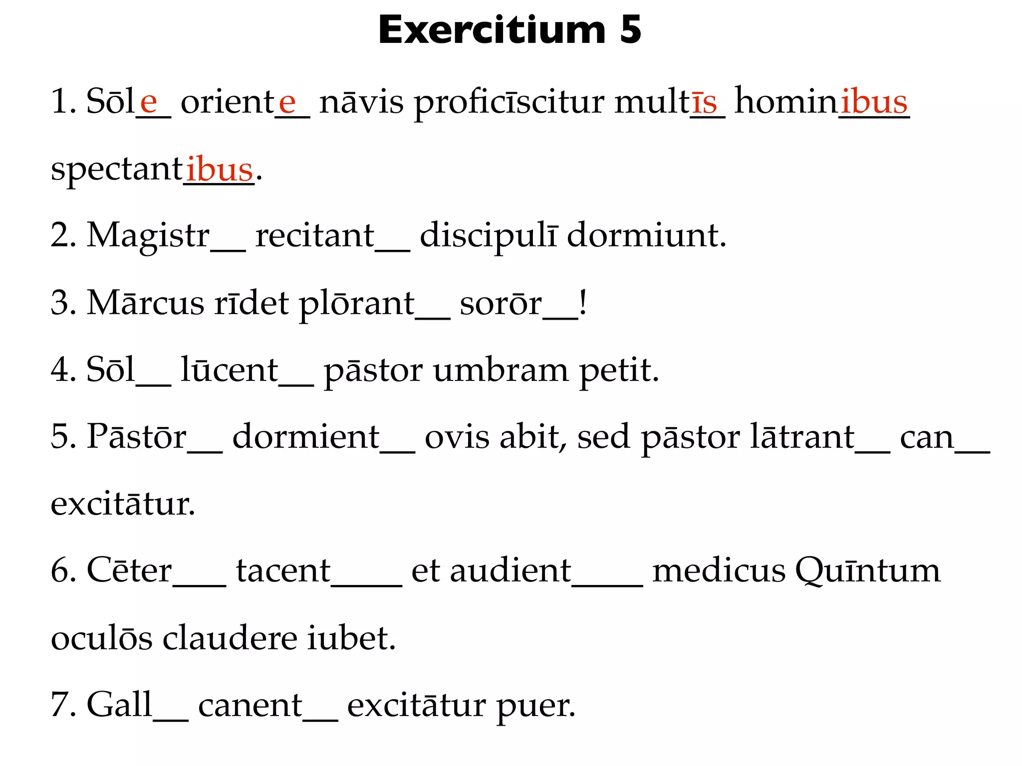 Exercitium 5
      e
1. Sōl__ orient__ nāvis proﬁcīscitur mult__ homin____
               e                         īs      ibus
spectant____.
        ibus
2. Magistr__ recitant__ discipulī dormiunt.
3. Mārcus rīdet plōrant__ sorōr__!
4. Sōl__ lūcent__ pāstor umbram petit.
5. Pāstōr__ dormient__ ovis abit, sed pāstor lātrant__ can__
excitātur.
6. Cēter___ tacent____ et audient____ medicus Quīntum
oculōs claudere iubet.
7. Gall__ canent__ excitātur puer.
 