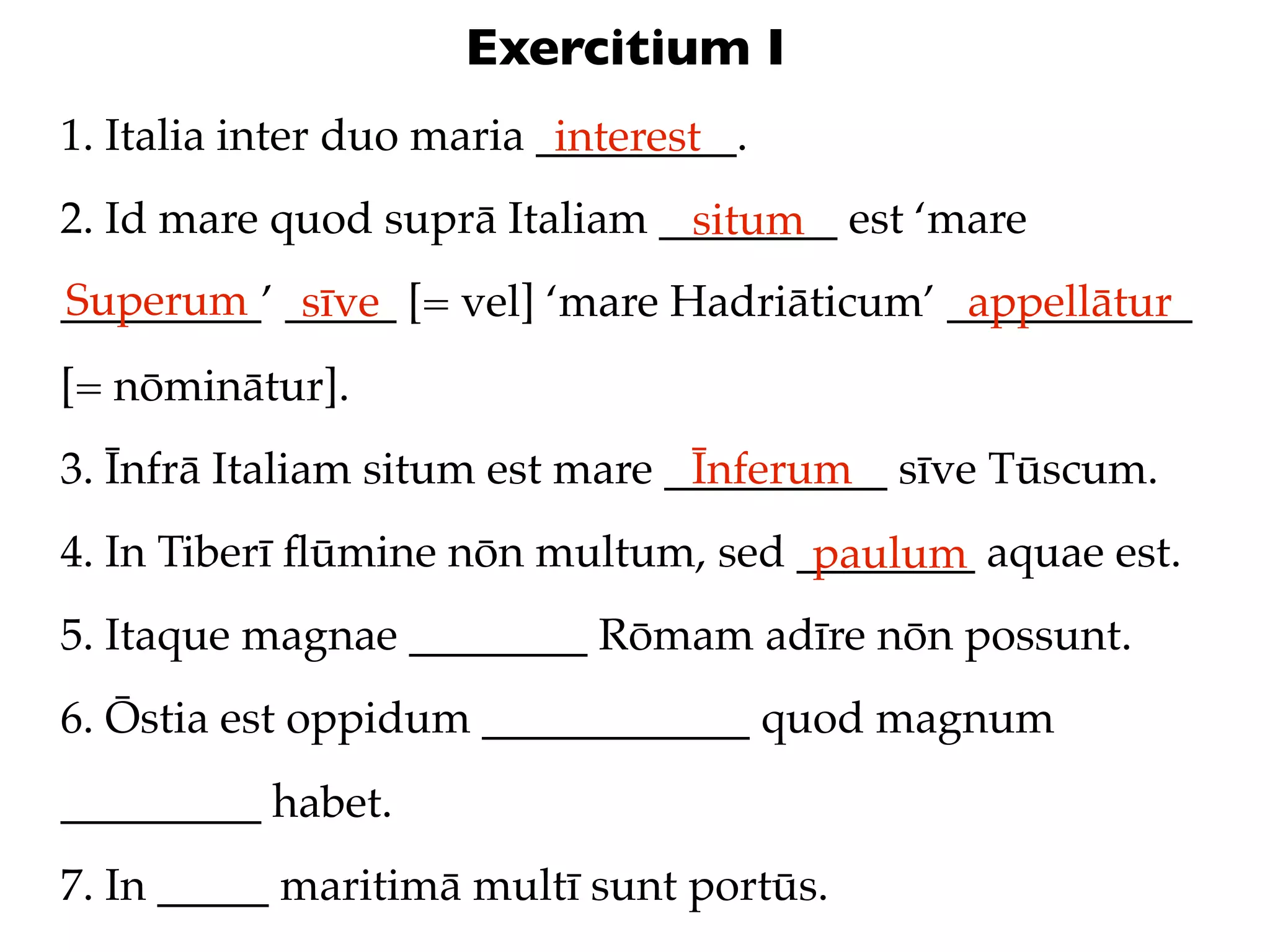 Exercitium I
1. Italia inter duo maria _________.
                           interest
2. Id mare quod suprā Italiam ________ est ‘mare
                               situm
Superum sīve
_________’ _____ [= vel] ‘mare Hadriāticum’ ___________
                                             appellātur
[= nōminātur].
3. Īnfrā Italiam situm est mare __________ sīve Tūscum.
                                 Īnferum
4. In Tiberī ﬂūmine nōn multum, sed ________ aquae est.
                                     paulum
5. Itaque magnae ________ Rōmam adīre nōn possunt.
6. Ōstia est oppidum ____________ quod magnum
_________ habet.
7. In _____ maritimā multī sunt portūs.
 