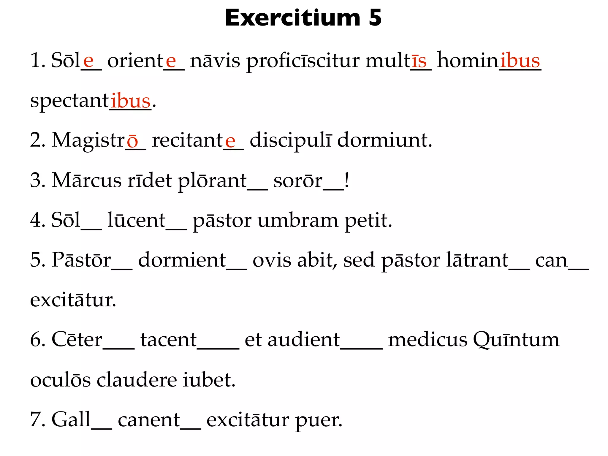 Exercitium 5
      e
1. Sōl__ orient__ nāvis proﬁcīscitur mult__ homin____
               e                         īs      ibus
spectant____.
        ibus
2. Magistr__ recitant__ discipulī dormiunt.
          ō          e
3. Mārcus rīdet plōrant__ sorōr__!
4. Sōl__ lūcent__ pāstor umbram petit.
5. Pāstōr__ dormient__ ovis abit, sed pāstor lātrant__ can__
excitātur.
6. Cēter___ tacent____ et audient____ medicus Quīntum
oculōs claudere iubet.
7. Gall__ canent__ excitātur puer.
 