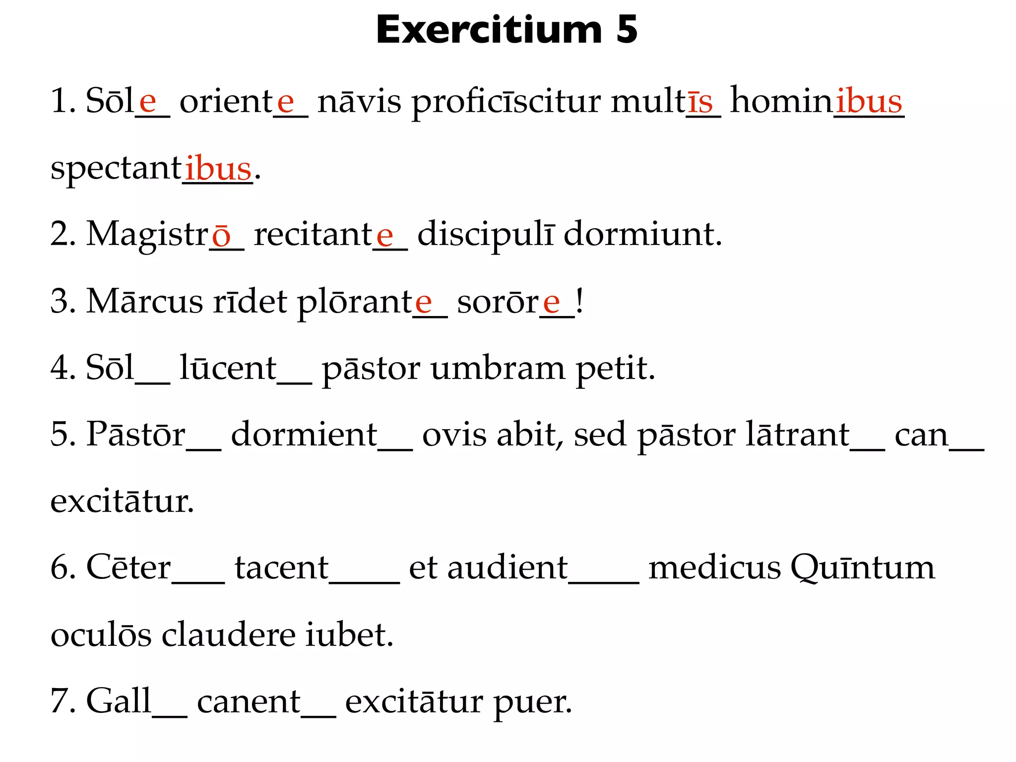 Exercitium 5
      e
1. Sōl__ orient__ nāvis proﬁcīscitur mult__ homin____
               e                         īs      ibus
spectant____.
        ibus
2. Magistr__ recitant__ discipulī dormiunt.
          ō          e
3. Mārcus rīdet plōrant__ sorōr__!
                       e       e
4. Sōl__ lūcent__ pāstor umbram petit.
5. Pāstōr__ dormient__ ovis abit, sed pāstor lātrant__ can__
excitātur.
6. Cēter___ tacent____ et audient____ medicus Quīntum
oculōs claudere iubet.
7. Gall__ canent__ excitātur puer.
 