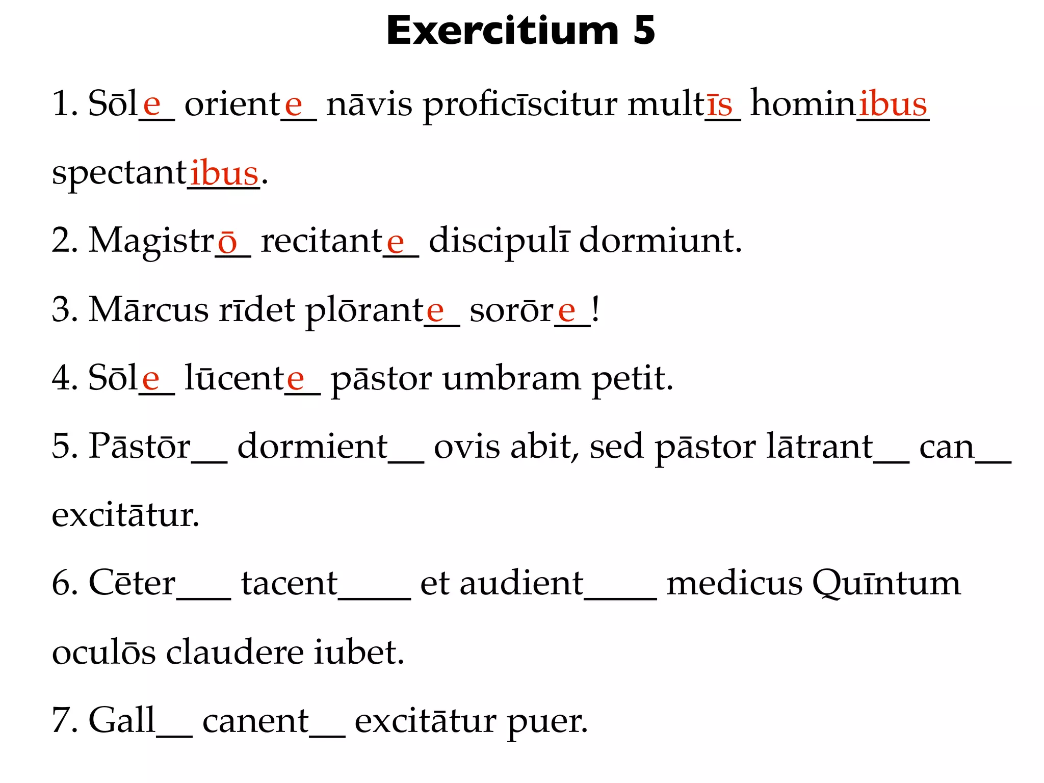 Exercitium 5
      e
1. Sōl__ orient__ nāvis proﬁcīscitur mult__ homin____
               e                         īs      ibus
spectant____.
        ibus
2. Magistr__ recitant__ discipulī dormiunt.
          ō          e
3. Mārcus rīdet plōrant__ sorōr__!
                       e       e
4. Sōl__ lūcent__ pāstor umbram petit.
      e        e
5. Pāstōr__ dormient__ ovis abit, sed pāstor lātrant__ can__
excitātur.
6. Cēter___ tacent____ et audient____ medicus Quīntum
oculōs claudere iubet.
7. Gall__ canent__ excitātur puer.
 