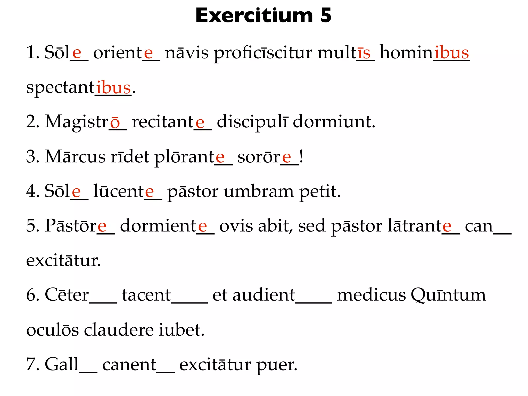 Exercitium 5
      e
1. Sōl__ orient__ nāvis proﬁcīscitur mult__ homin____
               e                         īs      ibus
spectant____.
        ibus
2. Magistr__ recitant__ discipulī dormiunt.
          ō          e
3. Mārcus rīdet plōrant__ sorōr__!
                       e       e
4. Sōl__ lūcent__ pāstor umbram petit.
      e        e
5. Pāstōr__ dormient__ ovis abit, sed pāstor lātrant__ can__
         e          e                               e
excitātur.
6. Cēter___ tacent____ et audient____ medicus Quīntum
oculōs claudere iubet.
7. Gall__ canent__ excitātur puer.
 