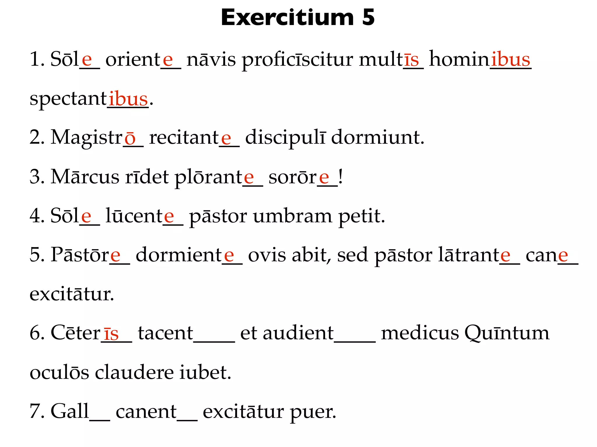 Exercitium 5
      e
1. Sōl__ orient__ nāvis proﬁcīscitur mult__ homin____
               e                         īs      ibus
spectant____.
        ibus
2. Magistr__ recitant__ discipulī dormiunt.
          ō          e
3. Mārcus rīdet plōrant__ sorōr__!
                       e       e
4. Sōl__ lūcent__ pāstor umbram petit.
      e        e
5. Pāstōr__ dormient__ ovis abit, sed pāstor lātrant__ can__
         e          e                               e     e
excitātur.
6. Cēter___ tacent____ et audient____ medicus Quīntum
        īs
oculōs claudere iubet.
7. Gall__ canent__ excitātur puer.
 