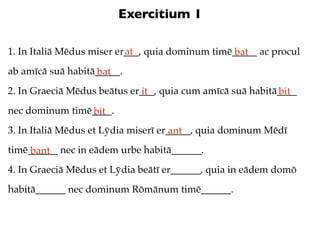 Exercitium 1

                           at
1. In Italiā Mēdus miser er___, quia dominum timē_____ ac procul
                                                  bat
ab amīcā suā habitā_____.
                   bat
2. In Graeciā Mēdus beātus er___, quia cum amīcā suā habitā____
                             it                            bit
nec dominum timē____.
                bit
3. In Italiā Mēdus et Lȳdia miserī er_____, quia dominum Mēdī
                                      ant
timē______ nec in eādem urbe habitā______.
     bant
4. In Graeciā Mēdus et Lȳdia beātī er______, quia in eādem domō
habitā______ nec dominum Rōmānum timē______.
 