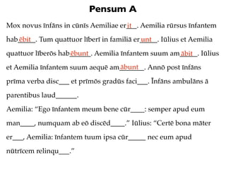 Pensum A
Mox novus īnfāns in cūnīs Aemiliae er___. Aemilia rūrsus īnfantem
                                     it
hab_____. Tum quattuor līberī in familiā er_____. Iūlius et Aemilia
   ēbit                                    unt
quattuor līberōs hab______. Aemilia īnfantem suum am_____. Iūlius
                    ēbunt                           ābit
                                 ābunt
et Aemilia īnfantem suum aequē am_______. Annō post īnfāns
prīma verba disc___ et prīmōs gradūs faci___. Īnfāns ambulāns ā
parentibus laud______.
Aemilia: “Ego īnfantem meum bene cūr____: semper apud eum
man____, numquam ab eō discēd____.” Iūlius: “Certē bona māter
er___, Aemilia: īnfantem tuum ipsa cūr_____ nec eum apud
nūtrīcem relinqu___.”
 