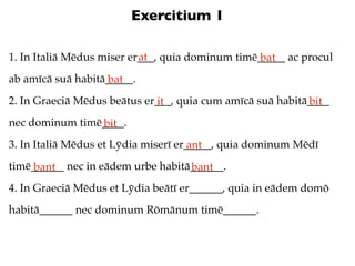 Exercitium 1

                           at
1. In Italiā Mēdus miser er___, quia dominum timē_____ ac procul
                                                  bat
ab amīcā suā habitā_____.
                   bat
2. In Graeciā Mēdus beātus er___, quia cum amīcā suā habitā____
                             it                            bit
nec dominum timē____.
                bit
3. In Italiā Mēdus et Lȳdia miserī er_____, quia dominum Mēdī
                                      ant
timē______ nec in eādem urbe habitā______.
     bant                          bant
4. In Graeciā Mēdus et Lȳdia beātī er______, quia in eādem domō
habitā______ nec dominum Rōmānum timē______.
 