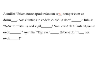 Aemilia: “Etiam nocte apud īnfantem er__, semper cum eō
                                      ō
dorm____. Nōs et īnfāns in eōdem cubiculō dorm______.” Iūlius:
“Nōn dormiēmus, sed vigil_______! Nam certē ab īnfante vāgiente
excit_______!” Aemilia: “Ego excit_____, tū bene dormi___ nec
excit______!”
 