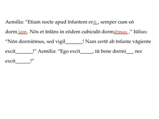 Aemilia: “Etiam nocte apud īnfantem er__, semper cum eō
                                      ō
dorm____. Nōs et īnfāns in eōdem cubiculō dorm______.” Iūlius:
    iam                                       iēmus
“Nōn dormiēmus, sed vigil_______! Nam certē ab īnfante vāgiente
excit_______!” Aemilia: “Ego excit_____, tū bene dormi___ nec
excit______!”
 