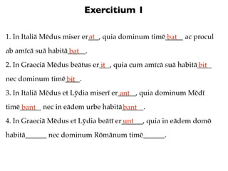 Exercitium 1

                           at
1. In Italiā Mēdus miser er___, quia dominum timē_____ ac procul
                                                  bat
ab amīcā suā habitā_____.
                   bat
2. In Graeciā Mēdus beātus er___, quia cum amīcā suā habitā____
                             it                            bit
nec dominum timē____.
                bit
3. In Italiā Mēdus et Lȳdia miserī er_____, quia dominum Mēdī
                                      ant
timē______ nec in eādem urbe habitā______.
     bant                          bant
4. In Graeciā Mēdus et Lȳdia beātī er______, quia in eādem domō
                                     unt
habitā______ nec dominum Rōmānum timē______.
 