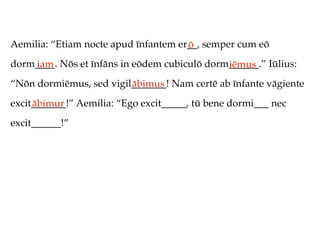 Aemilia: “Etiam nocte apud īnfantem er__, semper cum eō
                                      ō
dorm____. Nōs et īnfāns in eōdem cubiculō dorm______.” Iūlius:
    iam                                       iēmus
“Nōn dormiēmus, sed vigil_______! Nam certē ab īnfante vāgiente
                         ābimus
excit_______!” Aemilia: “Ego excit_____, tū bene dormi___ nec
     ābimur
excit______!”
 