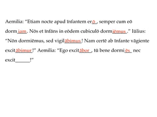 Aemilia: “Etiam nocte apud īnfantem er__, semper cum eō
                                      ō
dorm____. Nōs et īnfāns in eōdem cubiculō dorm______.” Iūlius:
    iam                                       iēmus
“Nōn dormiēmus, sed vigil_______! Nam certē ab īnfante vāgiente
                         ābimus
excit_______!” Aemilia: “Ego excit_____, tū bene dormi___ nec
     ābimur                       ābor                ēs
excit______!”
 