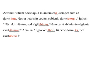 Aemilia: “Etiam nocte apud īnfantem er__, semper cum eō
                                      ō
dorm____. Nōs et īnfāns in eōdem cubiculō dorm______.” Iūlius:
    iam                                       iēmus
“Nōn dormiēmus, sed vigil_______! Nam certē ab īnfante vāgiente
                         ābimus
excit_______!” Aemilia: “Ego excit_____, tū bene dormi___ nec
     ābimur                       ābor                ēs
excit______!”
     āberis
 