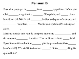 Pensum B
Parvulus puer quī in ________ iacet ________ appellātur. Īnfāns quī
cibō ________ magnā vōce ________. Nōn pānis, sed ______ cibus
īnfantium est. Nūtrīx est _________ [= fēmina] quae nōn suum, sed
___________ īnfantem _______. Multāe mātrēs īnfantēs suōs ipsae
alere _________.
Marītus et uxor iam nōn dē tempore praeteritō _____________, sed
dē tempore _________. Aemilia: “Cūr tū fīlium habēre _____, Iūlī?
Ego alteram fīliam habēre _______, plūrēs quam duōs fīliōs ______
[= nōn volō]. Vōs virī fīliōs tantum _______! Fīliōs _______ dīligitis
quam fīliās!”
 