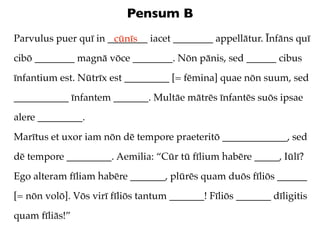Pensum B
Parvulus puer quī in ________ iacet ________ appellātur. Īnfāns quī
                      cūnīs
cibō ________ magnā vōce ________. Nōn pānis, sed ______ cibus
īnfantium est. Nūtrīx est _________ [= fēmina] quae nōn suum, sed
___________ īnfantem _______. Multāe mātrēs īnfantēs suōs ipsae
alere _________.
Marītus et uxor iam nōn dē tempore praeteritō _____________, sed
dē tempore _________. Aemilia: “Cūr tū fīlium habēre _____, Iūlī?
Ego alteram fīliam habēre _______, plūrēs quam duōs fīliōs ______
[= nōn volō]. Vōs virī fīliōs tantum _______! Fīliōs _______ dīligitis
quam fīliās!”
 