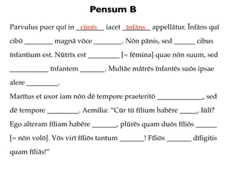 Pensum B
Parvulus puer quī in ________ iacet ________ appellātur. Īnfāns quī
                      cūnīs          īnfāns
cibō ________ magnā vōce ________. Nōn pānis, sed ______ cibus
īnfantium est. Nūtrīx est _________ [= fēmina] quae nōn suum, sed
___________ īnfantem _______. Multāe mātrēs īnfantēs suōs ipsae
alere _________.
Marītus et uxor iam nōn dē tempore praeteritō _____________, sed
dē tempore _________. Aemilia: “Cūr tū fīlium habēre _____, Iūlī?
Ego alteram fīliam habēre _______, plūrēs quam duōs fīliōs ______
[= nōn volō]. Vōs virī fīliōs tantum _______! Fīliōs _______ dīligitis
quam fīliās!”
 