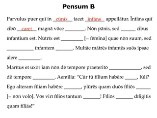 Pensum B
Parvulus puer quī in ________ iacet ________ appellātur. Īnfāns quī
                      cūnīs          īnfāns
cibō ________ magnā vōce ________. Nōn pānis, sed ______ cibus
       caret
īnfantium est. Nūtrīx est _________ [= fēmina] quae nōn suum, sed
___________ īnfantem _______. Multāe mātrēs īnfantēs suōs ipsae
alere _________.
Marītus et uxor iam nōn dē tempore praeteritō _____________, sed
dē tempore _________. Aemilia: “Cūr tū fīlium habēre _____, Iūlī?
Ego alteram fīliam habēre _______, plūrēs quam duōs fīliōs ______
[= nōn volō]. Vōs virī fīliōs tantum _______! Fīliōs _______ dīligitis
quam fīliās!”
 