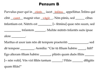 Pensum B
Parvulus puer quī in ________ iacet ________ appellātur. Īnfāns quī
                      cūnīs          īnfāns
cibō ________ magnā vōce ________. Nōn pānis, sed ______ cibus
       caret              vāgit
īnfantium est. Nūtrīx est _________ [= fēmina] quae nōn suum, sed
___________ īnfantem _______. Multāe mātrēs īnfantēs suōs ipsae
alere _________.
Marītus et uxor iam nōn dē tempore praeteritō _____________, sed
dē tempore _________. Aemilia: “Cūr tū fīlium habēre _____, Iūlī?
Ego alteram fīliam habēre _______, plūrēs quam duōs fīliōs ______
[= nōn volō]. Vōs virī fīliōs tantum _______! Fīliōs _______ dīligitis
quam fīliās!”
 