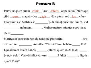 Pensum B
Parvulus puer quī in ________ iacet ________ appellātur. Īnfāns quī
                      cūnīs          īnfāns
cibō ________ magnā vōce ________. Nōn pānis, sed ______ cibus
       caret              vāgit                    lac
īnfantium est. Nūtrīx est _________ [= fēmina] quae nōn suum, sed
___________ īnfantem _______. Multāe mātrēs īnfantēs suōs ipsae
alere _________.
Marītus et uxor iam nōn dē tempore praeteritō _____________, sed
dē tempore _________. Aemilia: “Cūr tū fīlium habēre _____, Iūlī?
Ego alteram fīliam habēre _______, plūrēs quam duōs fīliōs ______
[= nōn volō]. Vōs virī fīliōs tantum _______! Fīliōs _______ dīligitis
quam fīliās!”
 