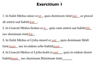 Exercitium 1

                           at
1. In Italiā Mēdus miser er___, quia dominum timē_____ ac procul
                                                  bat
ab amīcā suā habitā_____.
                   bat
2. In Graeciā Mēdus beātus er___, quia cum amīcā suā habitā____
                             it                            bit
nec dominum timē____.
                bit
3. In Italiā Mēdus et Lȳdia miserī er_____, quia dominum Mēdī
                                      ant
timē______ nec in eādem urbe habitā______.
     bant                          bant
4. In Graeciā Mēdus et Lȳdia beātī er______, quia in eādem domō
                                     unt
habitā______ nec dominum Rōmānum timē______.
      bunt
 