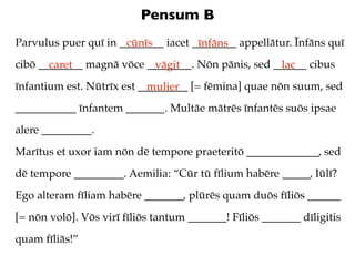 Pensum B
Parvulus puer quī in ________ iacet ________ appellātur. Īnfāns quī
                      cūnīs          īnfāns
cibō ________ magnā vōce ________. Nōn pānis, sed ______ cibus
       caret              vāgit                    lac
īnfantium est. Nūtrīx est _________ [= fēmina] quae nōn suum, sed
                            mulier
___________ īnfantem _______. Multāe mātrēs īnfantēs suōs ipsae
alere _________.
Marītus et uxor iam nōn dē tempore praeteritō _____________, sed
dē tempore _________. Aemilia: “Cūr tū fīlium habēre _____, Iūlī?
Ego alteram fīliam habēre _______, plūrēs quam duōs fīliōs ______
[= nōn volō]. Vōs virī fīliōs tantum _______! Fīliōs _______ dīligitis
quam fīliās!”
 