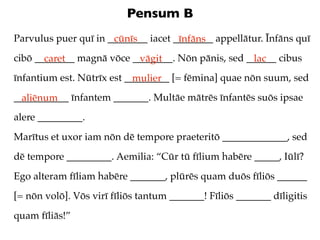 Pensum B
Parvulus puer quī in ________ iacet ________ appellātur. Īnfāns quī
                      cūnīs          īnfāns
cibō ________ magnā vōce ________. Nōn pānis, sed ______ cibus
       caret              vāgit                    lac
īnfantium est. Nūtrīx est _________ [= fēmina] quae nōn suum, sed
                            mulier
___________ īnfantem _______. Multāe mātrēs īnfantēs suōs ipsae
  aliēnum
alere _________.
Marītus et uxor iam nōn dē tempore praeteritō _____________, sed
dē tempore _________. Aemilia: “Cūr tū fīlium habēre _____, Iūlī?
Ego alteram fīliam habēre _______, plūrēs quam duōs fīliōs ______
[= nōn volō]. Vōs virī fīliōs tantum _______! Fīliōs _______ dīligitis
quam fīliās!”
 