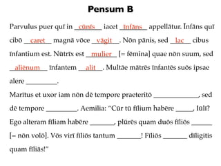 Pensum B
Parvulus puer quī in ________ iacet ________ appellātur. Īnfāns quī
                      cūnīs          īnfāns
cibō ________ magnā vōce ________. Nōn pānis, sed ______ cibus
       caret              vāgit                    lac
īnfantium est. Nūtrīx est _________ [= fēmina] quae nōn suum, sed
                            mulier
___________ īnfantem _______. Multāe mātrēs īnfantēs suōs ipsae
  aliēnum              alit
alere _________.
Marītus et uxor iam nōn dē tempore praeteritō _____________, sed
dē tempore _________. Aemilia: “Cūr tū fīlium habēre _____, Iūlī?
Ego alteram fīliam habēre _______, plūrēs quam duōs fīliōs ______
[= nōn volō]. Vōs virī fīliōs tantum _______! Fīliōs _______ dīligitis
quam fīliās!”
 