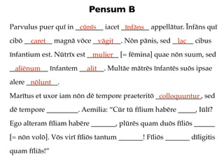 Pensum B
Parvulus puer quī in ________ iacet ________ appellātur. Īnfāns quī
                      cūnīs          īnfāns
cibō ________ magnā vōce ________. Nōn pānis, sed ______ cibus
       caret              vāgit                    lac
īnfantium est. Nūtrīx est _________ [= fēmina] quae nōn suum, sed
                            mulier
___________ īnfantem _______. Multāe mātrēs īnfantēs suōs ipsae
  aliēnum              alit
alere _________.
       nōlunt
Marītus et uxor iam nōn dē tempore praeteritō _____________, sed
                                               colloquuntur
dē tempore _________. Aemilia: “Cūr tū fīlium habēre _____, Iūlī?
Ego alteram fīliam habēre _______, plūrēs quam duōs fīliōs ______
[= nōn volō]. Vōs virī fīliōs tantum _______! Fīliōs _______ dīligitis
quam fīliās!”
 