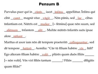 Pensum B
Parvulus puer quī in ________ iacet ________ appellātur. Īnfāns quī
                      cūnīs          īnfāns
cibō ________ magnā vōce ________. Nōn pānis, sed ______ cibus
       caret              vāgit                    lac
īnfantium est. Nūtrīx est _________ [= fēmina] quae nōn suum, sed
                            mulier
___________ īnfantem _______. Multāe mātrēs īnfantēs suōs ipsae
  aliēnum              alit
alere _________.
       nōlunt
Marītus et uxor iam nōn dē tempore praeteritō _____________, sed
                                               colloquuntur
dē tempore _________. Aemilia: “Cūr tū fīlium habēre _____, Iūlī?
             futūrō                                   vīs
Ego alteram fīliam habēre _______, plūrēs quam duōs fīliōs ______
                           volō
[= nōn volō]. Vōs virī fīliōs tantum _______! Fīliōs _______ dīligitis
quam fīliās!”
 