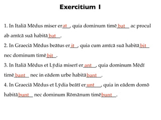 Exercitium 1

                           at
1. In Italiā Mēdus miser er___, quia dominum timē_____ ac procul
                                                  bat
ab amīcā suā habitā_____.
                   bat
2. In Graeciā Mēdus beātus er___, quia cum amīcā suā habitā____
                             it                            bit
nec dominum timē____.
                bit
3. In Italiā Mēdus et Lȳdia miserī er_____, quia dominum Mēdī
                                      ant
timē______ nec in eādem urbe habitā______.
     bant                          bant
4. In Graeciā Mēdus et Lȳdia beātī er______, quia in eādem domō
                                     unt
habitā______ nec dominum Rōmānum timē______.
      bunt                           bunt
 
