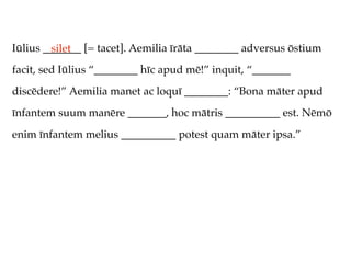 Iūlius _______ [= tacet]. Aemilia īrāta ________ adversus ōstium
         silet
facit, sed Iūlius “________ hīc apud mē!” inquit, “_______
discēdere!” Aemilia manet ac loquī ________: “Bona māter apud
īnfantem suum manēre _______, hoc mātris __________ est. Nēmō
enim īnfantem melius __________ potest quam māter ipsa.”
 