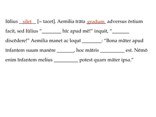 Iūlius _______ [= tacet]. Aemilia īrāta ________ adversus ōstium
         silet                          gradum
facit, sed Iūlius “________ hīc apud mē!” inquit, “_______
discēdere!” Aemilia manet ac loquī ________: “Bona māter apud
īnfantem suum manēre _______, hoc mātris __________ est. Nēmō
enim īnfantem melius __________ potest quam māter ipsa.”
 