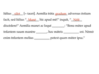 Iūlius _______ [= tacet]. Aemilia īrāta ________ adversus ōstium
         silet                          gradum
facit, sed Iūlius “________ hīc apud mē!” inquit, “_______
                    Manē                            Nōlī
discēdere!” Aemilia manet ac loquī ________: “Bona māter apud
īnfantem suum manēre _______, hoc mātris __________ est. Nēmō
enim īnfantem melius __________ potest quam māter ipsa.”
 