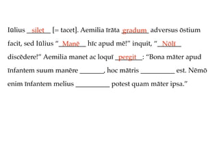 Iūlius _______ [= tacet]. Aemilia īrāta ________ adversus ōstium
         silet                          gradum
facit, sed Iūlius “________ hīc apud mē!” inquit, “_______
                    Manē                            Nōlī
discēdere!” Aemilia manet ac loquī ________: “Bona māter apud
                                    pergit
īnfantem suum manēre _______, hoc mātris __________ est. Nēmō
enim īnfantem melius __________ potest quam māter ipsa.”
 