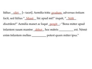 Iūlius _______ [= tacet]. Aemilia īrāta ________ adversus ōstium
         silet                          gradum
facit, sed Iūlius “________ hīc apud mē!” inquit, “_______
                    Manē                            Nōlī
discēdere!” Aemilia manet ac loquī ________: “Bona māter apud
                                    pergit
īnfantem suum manēre _______, hoc mātris __________ est. Nēmō
                      dēbet
enim īnfantem melius __________ potest quam māter ipsa.”
 