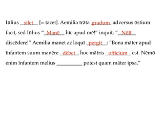 Iūlius _______ [= tacet]. Aemilia īrāta ________ adversus ōstium
         silet                          gradum
facit, sed Iūlius “________ hīc apud mē!” inquit, “_______
                    Manē                            Nōlī
discēdere!” Aemilia manet ac loquī ________: “Bona māter apud
                                    pergit
īnfantem suum manēre _______, hoc mātris __________ est. Nēmō
                      dēbet               ofﬁcium
enim īnfantem melius __________ potest quam māter ipsa.”
 