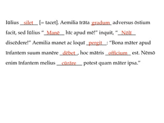 Iūlius _______ [= tacet]. Aemilia īrāta ________ adversus ōstium
         silet                          gradum
facit, sed Iūlius “________ hīc apud mē!” inquit, “_______
                    Manē                            Nōlī
discēdere!” Aemilia manet ac loquī ________: “Bona māter apud
                                    pergit
īnfantem suum manēre _______, hoc mātris __________ est. Nēmō
                      dēbet               ofﬁcium
enim īnfantem melius __________ potest quam māter ipsa.”
                       cūrāre
 