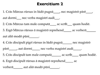 Exercitium 2
1. Crās Mārcus rūrsus in lūdō pugnā____, nec magistrō pārē____,
aut dormi___ nec verba magistrī audi___.
2. Crās Mārcus tam male computā____ ac scrīb___ quam hodiē.
3. Ergō Mārcus rūrsus ā magistrō reprehend_____ ac verberā______
aut aliō modō pūni______.
4. Crās discipulī pigrī rūrsus in lūdō pugnā______ nec magistrō
pārē_____, aut dormi_____ nec verba magistrī audi_____.
5. Crās discipulī tam male computā______ ac scrīb____ quam hodiē.
6. Ergō discipulī rūrsus ā magistrō reprehend_____ ac
verberā______ aut aliō modō pūni______.
 