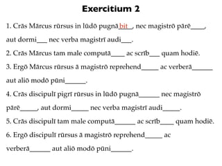 Exercitium 2
1. Crās Mārcus rūrsus in lūdō pugnā____, nec magistrō pārē____,
                                   bit
aut dormi___ nec verba magistrī audi___.
2. Crās Mārcus tam male computā____ ac scrīb___ quam hodiē.
3. Ergō Mārcus rūrsus ā magistrō reprehend_____ ac verberā______
aut aliō modō pūni______.
4. Crās discipulī pigrī rūrsus in lūdō pugnā______ nec magistrō
pārē_____, aut dormi_____ nec verba magistrī audi_____.
5. Crās discipulī tam male computā______ ac scrīb____ quam hodiē.
6. Ergō discipulī rūrsus ā magistrō reprehend_____ ac
verberā______ aut aliō modō pūni______.
 