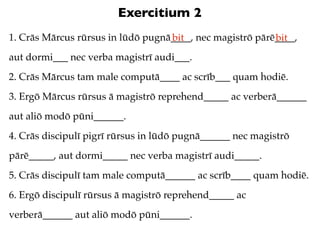 Exercitium 2
1. Crās Mārcus rūrsus in lūdō pugnā____, nec magistrō pārē____,
                                   bit                    bit
aut dormi___ nec verba magistrī audi___.
2. Crās Mārcus tam male computā____ ac scrīb___ quam hodiē.
3. Ergō Mārcus rūrsus ā magistrō reprehend_____ ac verberā______
aut aliō modō pūni______.
4. Crās discipulī pigrī rūrsus in lūdō pugnā______ nec magistrō
pārē_____, aut dormi_____ nec verba magistrī audi_____.
5. Crās discipulī tam male computā______ ac scrīb____ quam hodiē.
6. Ergō discipulī rūrsus ā magistrō reprehend_____ ac
verberā______ aut aliō modō pūni______.
 