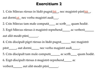 Exercitium 2
1. Crās Mārcus rūrsus in lūdō pugnā____, nec magistrō pārē____,
                                   bit                    bit
aut dormi___ nec verba magistrī audi___.
         et
2. Crās Mārcus tam male computā____ ac scrīb___ quam hodiē.
3. Ergō Mārcus rūrsus ā magistrō reprehend_____ ac verberā______
aut aliō modō pūni______.
4. Crās discipulī pigrī rūrsus in lūdō pugnā______ nec magistrō
pārē_____, aut dormi_____ nec verba magistrī audi_____.
5. Crās discipulī tam male computā______ ac scrīb____ quam hodiē.
6. Ergō discipulī rūrsus ā magistrō reprehend_____ ac
verberā______ aut aliō modō pūni______.
 