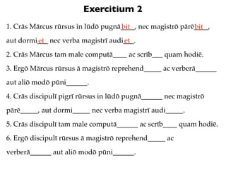 Exercitium 2
1. Crās Mārcus rūrsus in lūdō pugnā____, nec magistrō pārē____,
                                   bit                    bit
aut dormi___ nec verba magistrī audi___.
         et                         et
2. Crās Mārcus tam male computā____ ac scrīb___ quam hodiē.
3. Ergō Mārcus rūrsus ā magistrō reprehend_____ ac verberā______
aut aliō modō pūni______.
4. Crās discipulī pigrī rūrsus in lūdō pugnā______ nec magistrō
pārē_____, aut dormi_____ nec verba magistrī audi_____.
5. Crās discipulī tam male computā______ ac scrīb____ quam hodiē.
6. Ergō discipulī rūrsus ā magistrō reprehend_____ ac
verberā______ aut aliō modō pūni______.
 