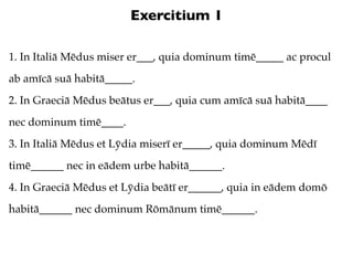 Exercitium 1

1. In Italiā Mēdus miser er___, quia dominum timē_____ ac procul
ab amīcā suā habitā_____.
2. In Graeciā Mēdus beātus er___, quia cum amīcā suā habitā____
nec dominum timē____.
3. In Italiā Mēdus et Lȳdia miserī er_____, quia dominum Mēdī
timē______ nec in eādem urbe habitā______.
4. In Graeciā Mēdus et Lȳdia beātī er______, quia in eādem domō
habitā______ nec dominum Rōmānum timē______.
 