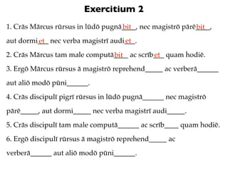 Exercitium 2
1. Crās Mārcus rūrsus in lūdō pugnā____, nec magistrō pārē____,
                                   bit                    bit
aut dormi___ nec verba magistrī audi___.
         et                         et
2. Crās Mārcus tam male computā____ ac scrīb___ quam hodiē.
                               bit          et
3. Ergō Mārcus rūrsus ā magistrō reprehend_____ ac verberā______
aut aliō modō pūni______.
4. Crās discipulī pigrī rūrsus in lūdō pugnā______ nec magistrō
pārē_____, aut dormi_____ nec verba magistrī audi_____.
5. Crās discipulī tam male computā______ ac scrīb____ quam hodiē.
6. Ergō discipulī rūrsus ā magistrō reprehend_____ ac
verberā______ aut aliō modō pūni______.
 