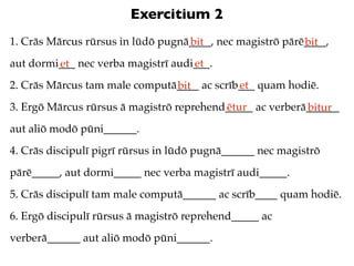 Exercitium 2
1. Crās Mārcus rūrsus in lūdō pugnā____, nec magistrō pārē____,
                                   bit                    bit
aut dormi___ nec verba magistrī audi___.
         et                         et
2. Crās Mārcus tam male computā____ ac scrīb___ quam hodiē.
                               bit          et
3. Ergō Mārcus rūrsus ā magistrō reprehend_____ ac verberā______
                                          ētur            bitur
aut aliō modō pūni______.
4. Crās discipulī pigrī rūrsus in lūdō pugnā______ nec magistrō
pārē_____, aut dormi_____ nec verba magistrī audi_____.
5. Crās discipulī tam male computā______ ac scrīb____ quam hodiē.
6. Ergō discipulī rūrsus ā magistrō reprehend_____ ac
verberā______ aut aliō modō pūni______.
 