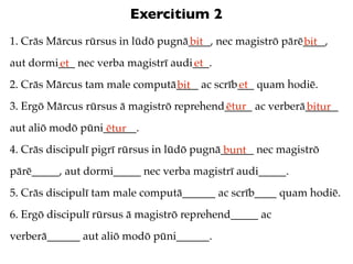 Exercitium 2
1. Crās Mārcus rūrsus in lūdō pugnā____, nec magistrō pārē____,
                                   bit                    bit
aut dormi___ nec verba magistrī audi___.
         et                         et
2. Crās Mārcus tam male computā____ ac scrīb___ quam hodiē.
                               bit          et
3. Ergō Mārcus rūrsus ā magistrō reprehend_____ ac verberā______
                                          ētur            bitur
aut aliō modō pūni______.
                   ētur
4. Crās discipulī pigrī rūrsus in lūdō pugnā______ nec magistrō
                                             bunt
pārē_____, aut dormi_____ nec verba magistrī audi_____.
5. Crās discipulī tam male computā______ ac scrīb____ quam hodiē.
6. Ergō discipulī rūrsus ā magistrō reprehend_____ ac
verberā______ aut aliō modō pūni______.
 