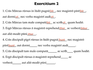 Exercitium 2
1. Crās Mārcus rūrsus in lūdō pugnā____, nec magistrō pārē____,
                                   bit                    bit
aut dormi___ nec verba magistrī audi___.
         et                         et
2. Crās Mārcus tam male computā____ ac scrīb___ quam hodiē.
                               bit          et
3. Ergō Mārcus rūrsus ā magistrō reprehend_____ ac verberā______
                                          ētur            bitur
aut aliō modō pūni______.
                   ētur
4. Crās discipulī pigrī rūrsus in lūdō pugnā______ nec magistrō
                                             bunt
pārē_____, aut dormi_____ nec verba magistrī audi_____.
    bunt
5. Crās discipulī tam male computā______ ac scrīb____ quam hodiē.
6. Ergō discipulī rūrsus ā magistrō reprehend_____ ac
verberā______ aut aliō modō pūni______.
 