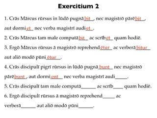Exercitium 2
1. Crās Mārcus rūrsus in lūdō pugnā____, nec magistrō pārē____,
                                   bit                    bit
aut dormi___ nec verba magistrī audi___.
         et                         et
2. Crās Mārcus tam male computā____ ac scrīb___ quam hodiē.
                               bit          et
3. Ergō Mārcus rūrsus ā magistrō reprehend_____ ac verberā______
                                          ētur            bitur
aut aliō modō pūni______.
                   ētur
4. Crās discipulī pigrī rūrsus in lūdō pugnā______ nec magistrō
                                             bunt
pārē_____, aut dormi_____ nec verba magistrī audi_____.
    bunt            ent
5. Crās discipulī tam male computā______ ac scrīb____ quam hodiē.
6. Ergō discipulī rūrsus ā magistrō reprehend_____ ac
verberā______ aut aliō modō pūni______.
 