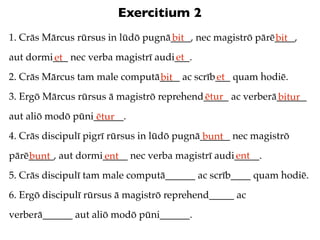 Exercitium 2
1. Crās Mārcus rūrsus in lūdō pugnā____, nec magistrō pārē____,
                                   bit                    bit
aut dormi___ nec verba magistrī audi___.
         et                         et
2. Crās Mārcus tam male computā____ ac scrīb___ quam hodiē.
                               bit          et
3. Ergō Mārcus rūrsus ā magistrō reprehend_____ ac verberā______
                                          ētur            bitur
aut aliō modō pūni______.
                   ētur
4. Crās discipulī pigrī rūrsus in lūdō pugnā______ nec magistrō
                                             bunt
pārē_____, aut dormi_____ nec verba magistrī audi_____.
    bunt            ent                          ent
5. Crās discipulī tam male computā______ ac scrīb____ quam hodiē.
6. Ergō discipulī rūrsus ā magistrō reprehend_____ ac
verberā______ aut aliō modō pūni______.
 